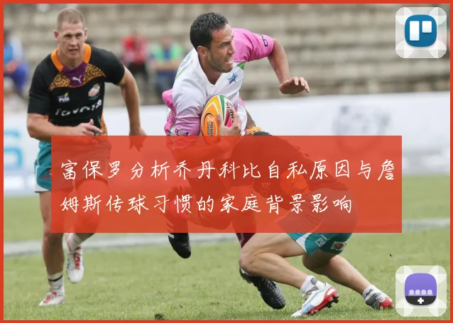 富保罗分析乔丹科比自私原因与詹姆斯传球习惯的家庭背景影响
