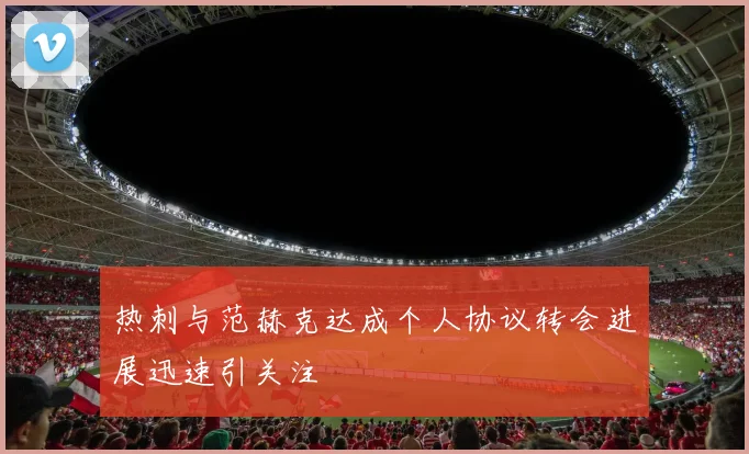 热刺与范赫克达成个人协议转会进展迅速引关注