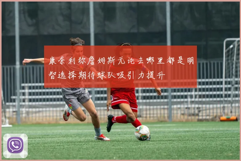 康奈利称詹姆斯无论去哪里都是明智选择期待球队吸引力提升