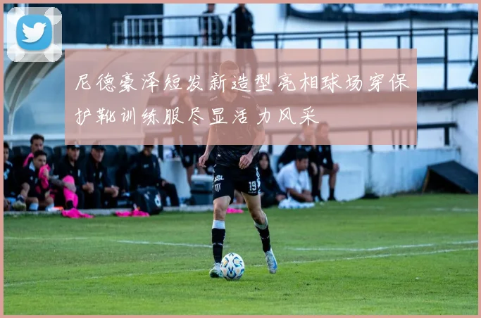 尼德豪泽短发新造型亮相球场穿保护靴训练服尽显活力风采