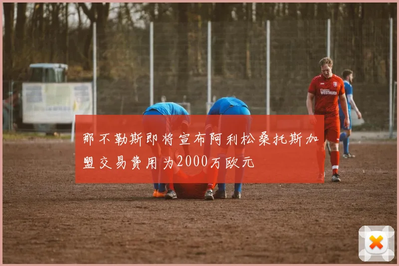那不勒斯即将宣布阿利松桑托斯加盟交易费用为2000万欧元