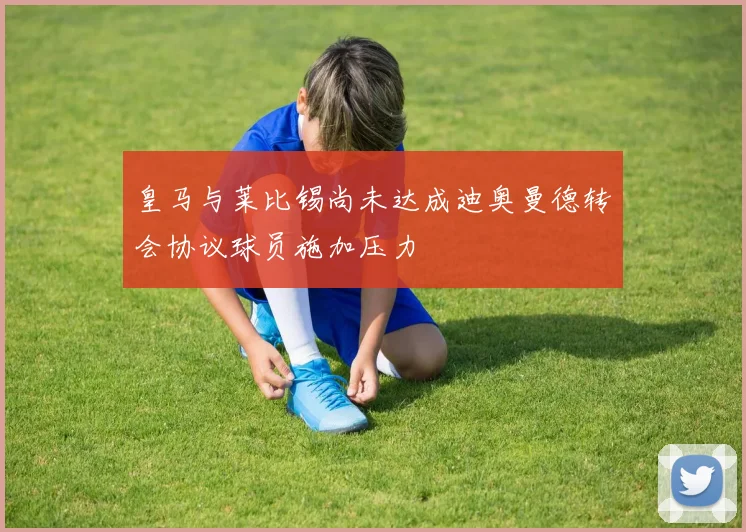 皇马与莱比锡尚未达成迪奥曼德转会协议球员施加压力
