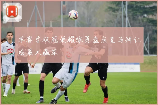 单赛季双冠荣耀球员盘点皇马拜仁成最大赢家