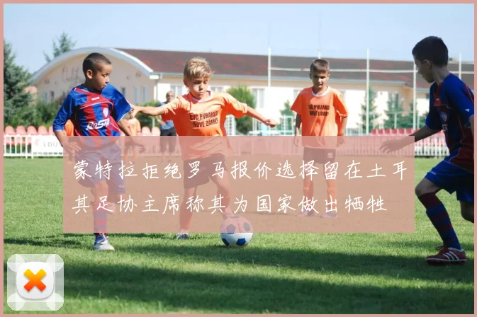 蒙特拉拒绝罗马报价选择留在土耳其足协主席称其为国家做出牺牲
