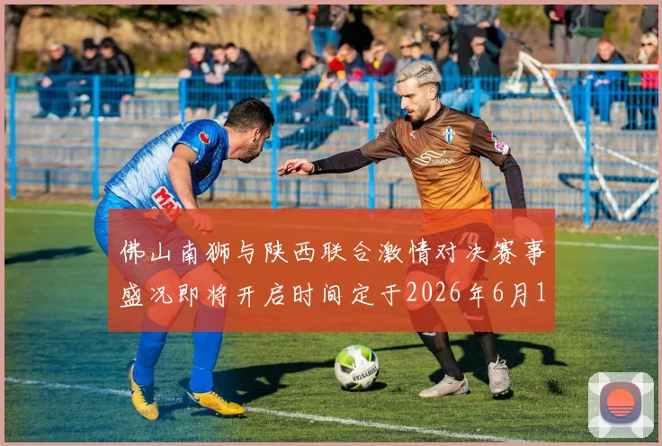佛山南狮与陕西联合激情对决赛事盛况即将开启时间定于2026年6月14日周日晚上七点半