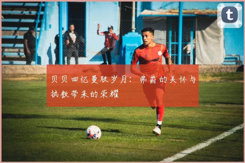 贝贝回忆曼联岁月：弗爵的关怀与执教带来的荣耀