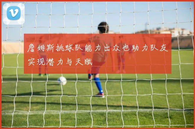 詹姆斯挑球队能力出众也助力队友实现潜力与天赋