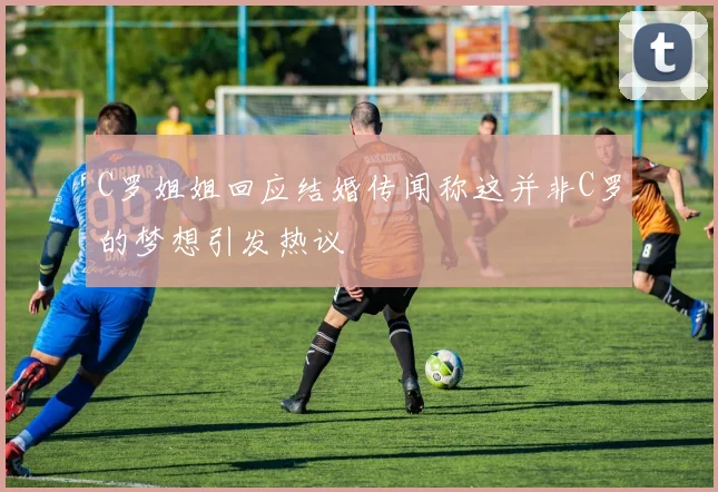 C罗姐姐回应结婚传闻称这并非C罗的梦想引发热议
