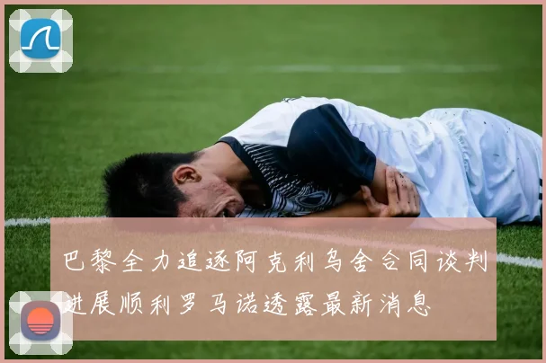 巴黎全力追逐阿克利乌舍合同谈判进展顺利罗马诺透露最新消息