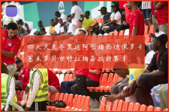 四大天王齐聚迈阿密梅西德保罗卡塞米罗贝尔特拉梅备战新赛季