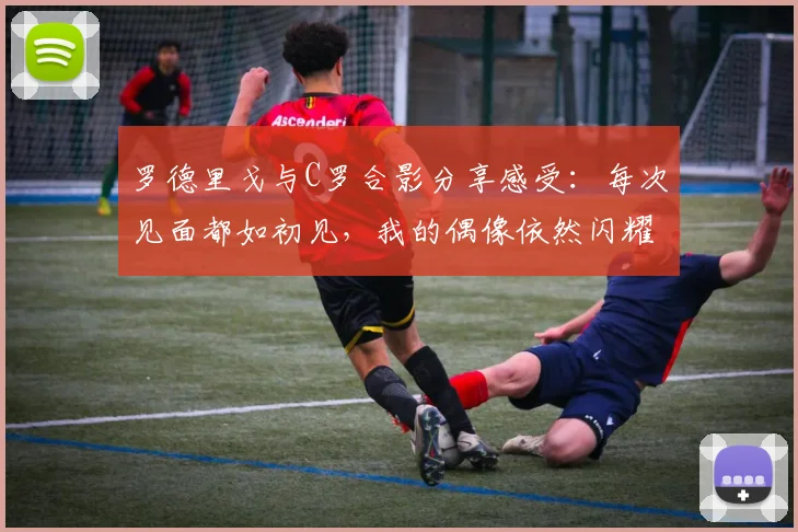 罗德里戈与C罗合影分享感受：每次见面都如初见，我的偶像依然闪耀