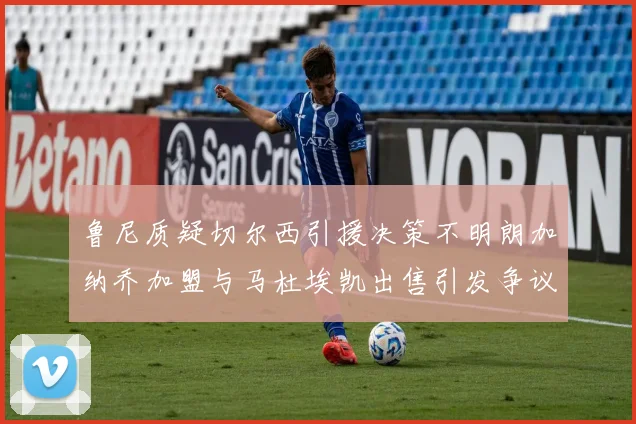 鲁尼质疑切尔西引援决策不明朗加纳乔加盟与马杜埃凯出售引发争议