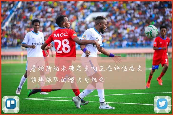 詹姆斯尚未确定去向正在评估各支领跑球队的潜力与机会