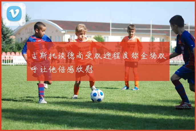 古斯托谈德尚受欢迎程度称全场欢呼让他倍感欣慰