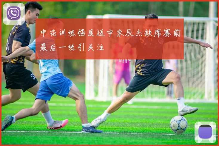 申花训练强度适中朱辰杰缺席赛前最后一练引关注