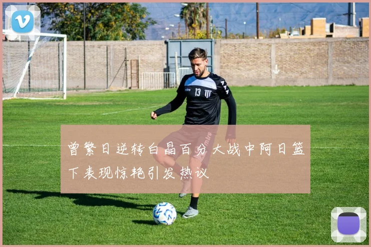 曾繁日逆转白晶百分大战中阿日篮下表现惊艳引发热议