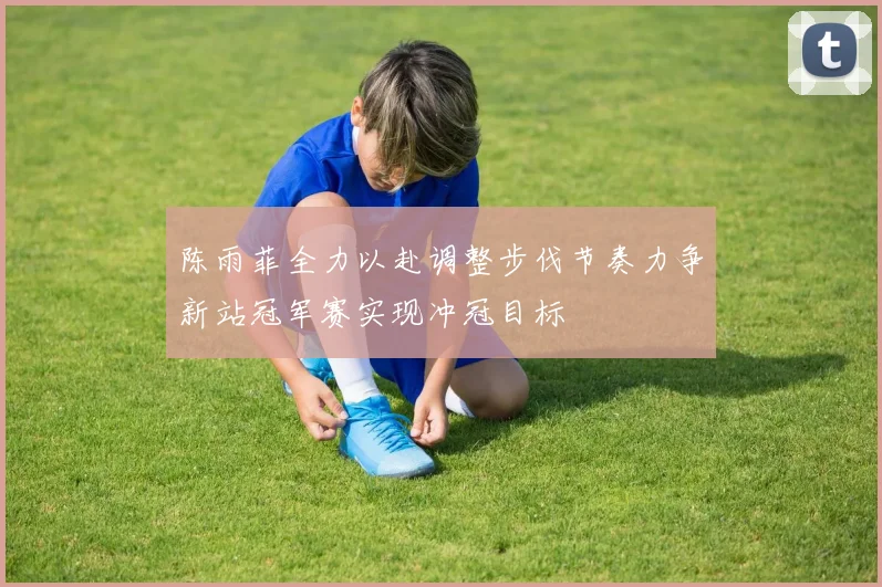 陈雨菲全力以赴调整步伐节奏力争新站冠军赛实现冲冠目标