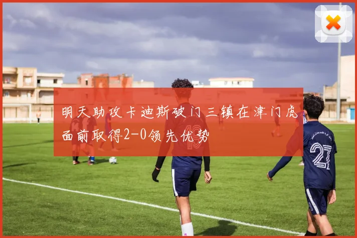 明天助攻卡迪斯破门三镇在津门虎面前取得2-0领先优势